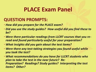 PLACE Exam Panel
QUESTION PROMPTS:
• How did you prepare for the PLACE exam?
• Did you use the study guides? How useful did you find these to
be?
• Were there particular readings from LLCRT courses that you re-
read and found particularly useful for your preparation?
• What insights did you gain about the test items?
• Were there any test-taking strategies you found useful while
you took the test?
• What recommendations do you have for LLCRT students who
plan to take the test in the near future? Re:
Preparation? Readings? Study guides? Interpreting the test
items? Other?
 
