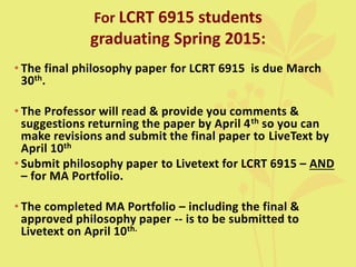 For LCRT 6915 students
graduating Spring 2015:
• The final philosophy paper for LCRT 6915 is due March
30th.
• The Professor will read & provide you comments &
suggestions returning the paper by April 4th so you can
make revisions and submit the final paper to LiveText by
April 10th
• Submit philosophy paper to Livetext for LCRT 6915 – AND
– for MA Portfolio.
• The completed MA Portfolio – including the final &
approved philosophy paper -- is to be submitted to
Livetext on April 10th.
 