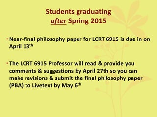 Students graduating
after Spring 2015
•Near-final philosophy paper for LCRT 6915 is due in on
April 13th
•The LCRT 6915 Professor will read & provide you
comments & suggestions by April 27th so you can
make revisions & submit the final philosophy paper
(PBA) to Livetext by May 6th
 