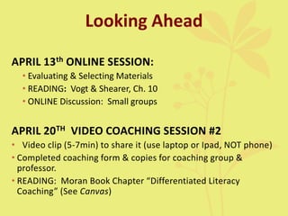 Looking Ahead
APRIL 13th ONLINE SESSION:
• Evaluating & Selecting Materials
• READING: Vogt & Shearer, Ch. 10
• ONLINE Discussion: Small groups
APRIL 20TH VIDEO COACHING SESSION #2
• Video clip (5-7min) to share it (use laptop or Ipad, NOT phone)
• Completed coaching form & copies for coaching group &
professor.
• READING: Moran Book Chapter “Differentiated Literacy
Coaching” (See Canvas)
 