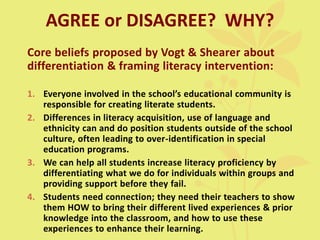 AGREE or DISAGREE? WHY?
Core beliefs proposed by Vogt & Shearer about
differentiation & framing literacy intervention:
1. Everyone involved in the school’s educational community is
responsible for creating literate students.
2. Differences in literacy acquisition, use of language and
ethnicity can and do position students outside of the school
culture, often leading to over-identification in special
education programs.
3. We can help all students increase literacy proficiency by
differentiating what we do for individuals within groups and
providing support before they fail.
4. Students need connection; they need their teachers to show
them HOW to bring their different lived experiences & prior
knowledge into the classroom, and how to use these
experiences to enhance their learning.
 