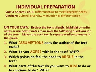 INDIVIDUAL PREPARATION
Vogt & Shearer, Ch. 6: Differentiating to meet learners’ needs
Ginsberg: Cultural diversity, motivation & differentiation
ON YOUR OWN: Review the texts silently; highlight or write
notes or use post-it notes to answer the following questions in 1
of the texts. Make sure each text is represented by someone in
the group.
1. What ASSUMPTIONS does the author of the text
make?
2. What do you AGREE with in the text? WHY?
3. Which points do feel the need to ARGUE in the
text?
4. What parts of the text do you want to AIM to do or
to continue to do? WHY?
 