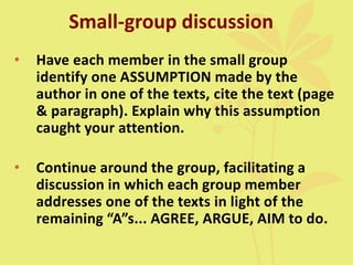 Small-group discussion
• Have each member in the small group
identify one ASSUMPTION made by the
author in one of the texts, cite the text (page
& paragraph). Explain why this assumption
caught your attention.
• Continue around the group, facilitating a
discussion in which each group member
addresses one of the texts in light of the
remaining “A”s... AGREE, ARGUE, AIM to do.
 
