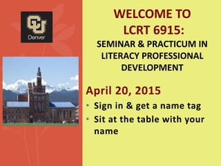 April 20, 2015
• Sign in & get a name tag
• Sit at the table with your
name
WELCOME TO
LCRT 6915:
SEMINAR & PRACTICUM IN
LITERACY PROFESSIONAL
DEVELOPMENT
 