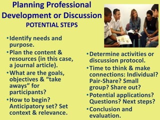 Planning Professional
Development or Discussion
POTENTIAL STEPS
•Identify needs and
purpose.
•Plan the content &
resources (in this case,
a journal article).
•What are the goals,
objectives & “take
aways” for
participants?
•How to begin?
Anticipatory set? Set
context & relevance.
•Determine activities or
discussion protocol.
•Time to think & make
connections: Individual?
Pair-Share? Small
group? Share out?
•Potential applications?
Questions? Next steps?
•Conclusion and
evaluation.
 
