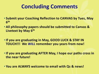 Concluding Comments
• Submit your Coaching Reflection to CANVAS by Tues, May
6th
• All philosophy papers should be submitted to Canvas &
Livetext by May 6th
• If you are graduating in May, GOOD LUCK & STAY IN
TOUCH!!! We WILL remember you years from now!
• If you are graduating AFTER May, I hope our paths cross in
the near future!
• You are ALWAYS welcome to email with Qs & news!
 