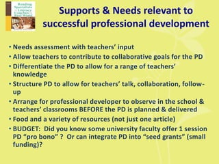 Supports & Needs relevant to
successful professional development
• Needs assessment with teachers’ input
• Allow teachers to contribute to collaborative goals for the PD
• Differentiate the PD to allow for a range of teachers’
knowledge
• Structure PD to allow for teachers’ talk, collaboration, follow-
up
• Arrange for professional developer to observe in the school &
teachers’ classrooms BEFORE the PD is planned & delivered
• Food and a variety of resources (not just one article)
• BUDGET: Did you know some university faculty offer 1 session
PD “pro bono” ? Or can integrate PD into “seed grants” (small
funding)?
 