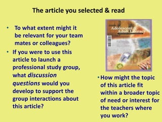 The article you selected & read
• To what extent might it
be relevant for your team
mates or colleagues?
• If you were to use this
article to launch a
professional study group,
what discussion
questions would you
develop to support the
group interactions about
this article?
•How might the topic
of this article fit
within a broader topic
of need or interest for
the teachers where
you work?
 
