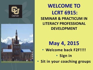 May 4, 2015
• Welcome back F2F!!!!
• Sign in
• Sit in your coaching groups
WELCOME TO
LCRT 6915:
SEMINAR & PRACTICUM IN
LITERACY PROFESSIONAL
DEVELOPMENT
 