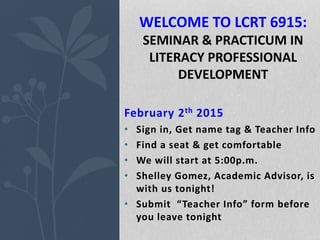 February 2th 2015
• Sign in, Get name tag & Teacher Info
• Find a seat & get comfortable
• We will start at 5:00p.m.
• Shelley Gomez, Academic Advisor, is
with us tonight!
• Submit “Teacher Info” form before
you leave tonight
WELCOME TO LCRT 6915:
SEMINAR & PRACTICUM IN
LITERACY PROFESSIONAL
DEVELOPMENT
 