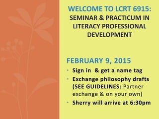 FEBRUARY 9, 2015
• Sign in & get a name tag
• Exchange philosophy drafts
(SEE GUIDELINES: Partner
exchange & on your own)
• Sherry will arrive at 6:30pm
WELCOME TO LCRT 6915:
SEMINAR & PRACTICUM IN
LITERACY PROFESSIONAL
DEVELOPMENT
 