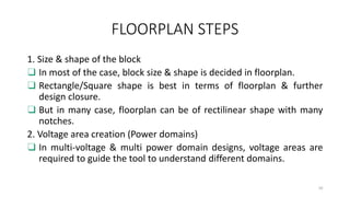 FLOORPLAN STEPS
1. Size & shape of the block
❑ In most of the case, block size & shape is decided in floorplan.
❑ Rectangle/Square shape is best in terms of floorplan & further
design closure.
❑ But in many case, floorplan can be of rectilinear shape with many
notches.
2. Voltage area creation (Power domains)
❑ In multi-voltage & multi power domain designs, voltage areas are
required to guide the tool to understand different domains.
10
 