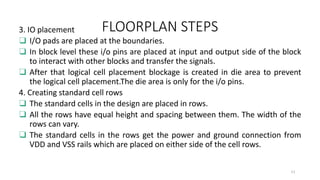 FLOORPLAN STEPS
3. IO placement
❑ I/O pads are placed at the boundaries.
❑ In block level these i/o pins are placed at input and output side of the block
to interact with other blocks and transfer the signals.
❑ After that logical cell placement blockage is created in die area to prevent
the logical cell placement.The die area is only for the i/o pins.
4. Creating standard cell rows
❑ The standard cells in the design are placed in rows.
❑ All the rows have equal height and spacing between them. The width of the
rows can vary.
❑ The standard cells in the rows get the power and ground connection from
VDD and VSS rails which are placed on either side of the cell rows.
11
 