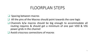 FLOORPLAN STEPS
❑ Spacing between macros
❑ All the pins of the Macros should point towards the core logic
❑ Channels b/w macros should be big enough to accommodate all
routing requires & should get a minimum of one pair VDD & VSS
power grids in the channel
❑ Avoid crisscross connections of macros
13
 