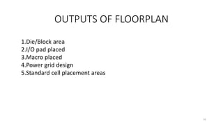 OUTPUTS OF FLOORPLAN
1.Die/Block area
2.I/O pad placed
3.Macro placed
4.Power grid design
5.Standard cell placement areas
16
 