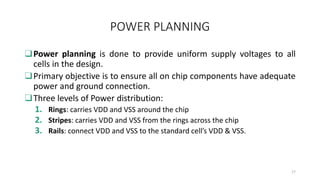 POWER PLANNING
❑Power planning is done to provide uniform supply voltages to all
cells in the design.
❑Primary objective is to ensure all on chip components have adequate
power and ground connection.
❑Three levels of Power distribution:
1. Rings: carries VDD and VSS around the chip
2. Stripes: carries VDD and VSS from the rings across the chip
3. Rails: connect VDD and VSS to the standard cell’s VDD & VSS.
17
 