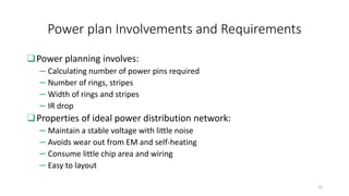 Power plan Involvements and Requirements
❑Power planning involves:
– Calculating number of power pins required
– Number of rings, stripes
– Width of rings and stripes
– IR drop
❑Properties of ideal power distribution network:
– Maintain a stable voltage with little noise
– Avoids wear out from EM and self-heating
– Consume little chip area and wiring
– Easy to layout
22
 