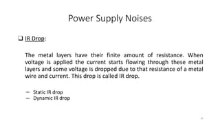 Power Supply Noises
❑ IR Drop:
The metal layers have their finite amount of resistance. When
voltage is applied the current starts flowing through these metal
layers and some voltage is dropped due to that resistance of a metal
wire and current. This drop is called IR drop.
– Static IR drop
– Dynamic IR drop
26
 