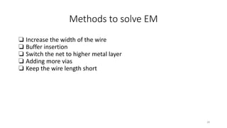 Methods to solve EM
❏ Increase the width of the wire
❏ Buffer insertion
❏ Switch the net to higher metal layer
❏ Adding more vias
❏ Keep the wire length short
28
 