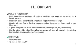 FLOORPLAN
❑ WHAT IS FLOORPLAN?
• Find approximate locations of a set of modules that need to be placed on a
layout surface.
• Floorplan is one the critical & important steps in Physical design.
• Quality of the Chip / Design implementation depends on how good is the
Floorplan.
• A good floorplan can make implementation process (place, cts, route) easy.
• On the other side a bad floorplan can create all kind of issues in the design
(congestion, timing, noise, routing issues).
❑ OBJECTIVE:
• Minimize area
• To reduce wire length
3
 