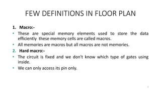 FEW DEFINITIONS IN FLOOR PLAN
1. Macro:-
• These are special memory elements used to store the data
efficiently these memory cells are called macros.
• All memories are macros but all macros are not memories.
2. Hard macro:-
• The circuit is fixed and we don't know which type of gates using
inside.
• We can only access its pin only.
4
 