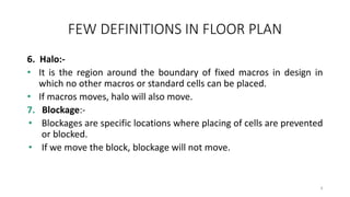 FEW DEFINITIONS IN FLOOR PLAN
6. Halo:-
• It is the region around the boundary of fixed macros in design in
which no other macros or standard cells can be placed.
• If macros moves, halo will also move.
7. Blockage:-
• Blockages are specific locations where placing of cells are prevented
or blocked.
• If we move the block, blockage will not move.
6
 
