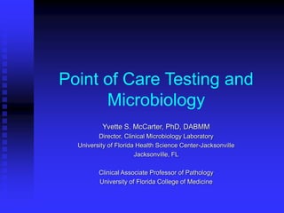 Point of Care Testing and
Microbiology
Yvette S. McCarter, PhD, DABMM
Director, Clinical Microbiology Laboratory
University of Florida Health Science Center-Jacksonville
Jacksonville, FL
Clinical Associate Professor of Pathology
University of Florida College of Medicine
 