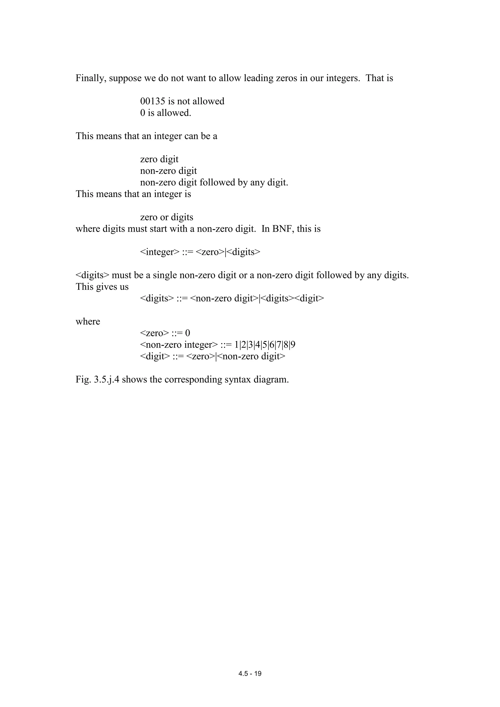 Finally, suppose we do not want to allow leading zeros in our integers. That is

                00135 is not allowed
                0 is allowed.

This means that an integer can be a

               zero digit
               non-zero digit
               non-zero digit followed by any digit.
This means that an integer is

               zero or digits
where digits must start with a non-zero digit. In BNF, this is

                <integer> ::= <zero>|<digits>

<digits> must be a single non-zero digit or a non-zero digit followed by any digits.
This gives us
               <digits> ::= <non-zero digit>|<digits><digit>

where
                <zero> ::= 0
                <non-zero integer> ::= 1|2|3|4|5|6|7|8|9
                <digit> ::= <zero>|<non-zero digit>

Fig. 3.5.j.4 shows the corresponding syntax diagram.




                                         4.5 - 19
 