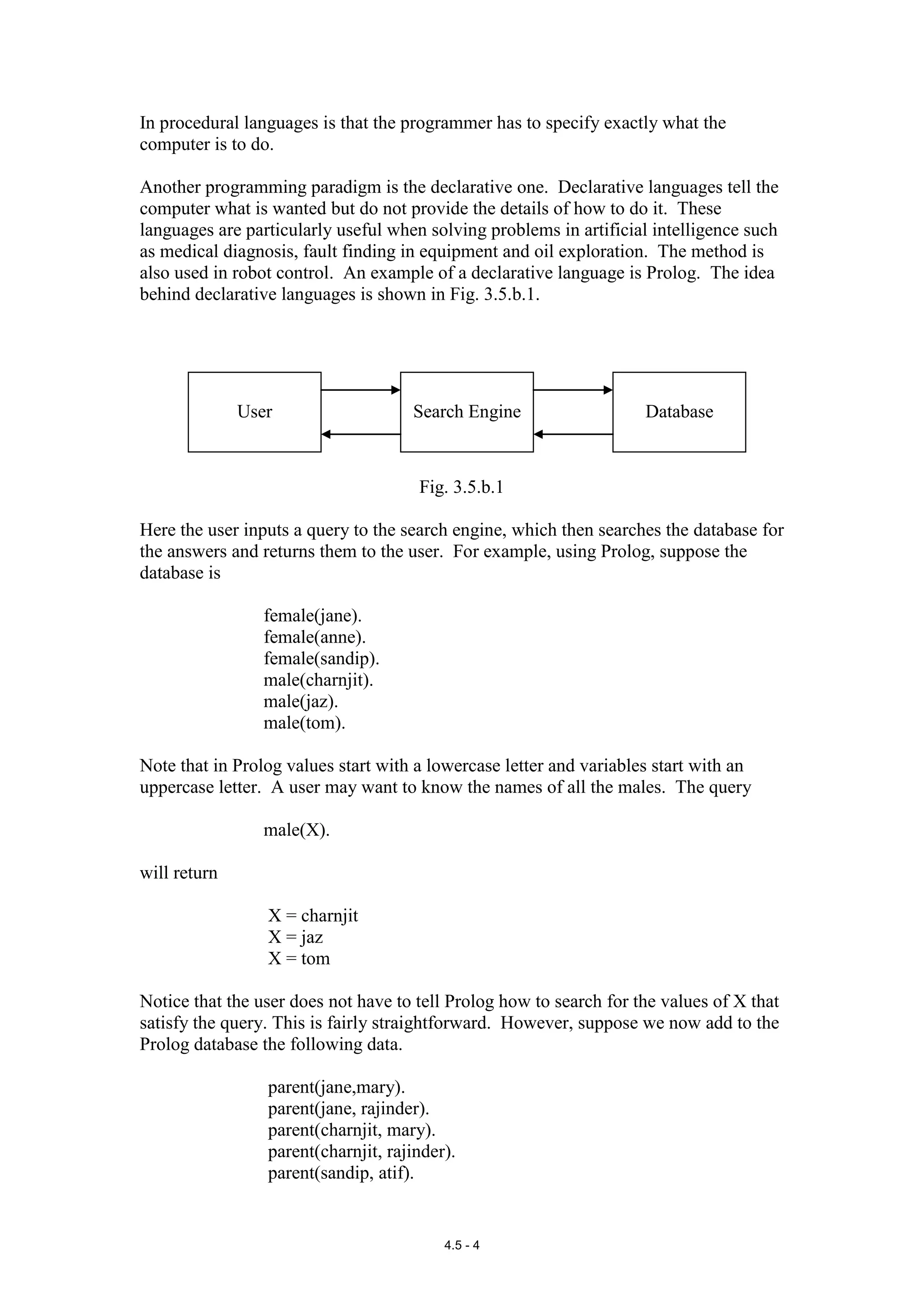 In procedural languages is that the programmer has to specify exactly what the
computer is to do.

Another programming paradigm is the declarative one. Declarative languages tell the
computer what is wanted but do not provide the details of how to do it. These
languages are particularly useful when solving problems in artificial intelligence such
as medical diagnosis, fault finding in equipment and oil exploration. The method is
also used in robot control. An example of a declarative language is Prolog. The idea
behind declarative languages is shown in Fig. 3.5.b.1.




              User                   Search Engine                   Database



                                      Fig. 3.5.b.1

Here the user inputs a query to the search engine, which then searches the database for
the answers and returns them to the user. For example, using Prolog, suppose the
database is

                 female(jane).
                 female(anne).
                 female(sandip).
                 male(charnjit).
                 male(jaz).
                 male(tom).

Note that in Prolog values start with a lowercase letter and variables start with an
uppercase letter. A user may want to know the names of all the males. The query

                 male(X).

will return

                 X = charnjit
                 X = jaz
                 X = tom

Notice that the user does not have to tell Prolog how to search for the values of X that
satisfy the query. This is fairly straightforward. However, suppose we now add to the
Prolog database the following data.

                 parent(jane,mary).
                 parent(jane, rajinder).
                 parent(charnjit, mary).
                 parent(charnjit, rajinder).
                 parent(sandip, atif).


                                          4.5 - 4
 