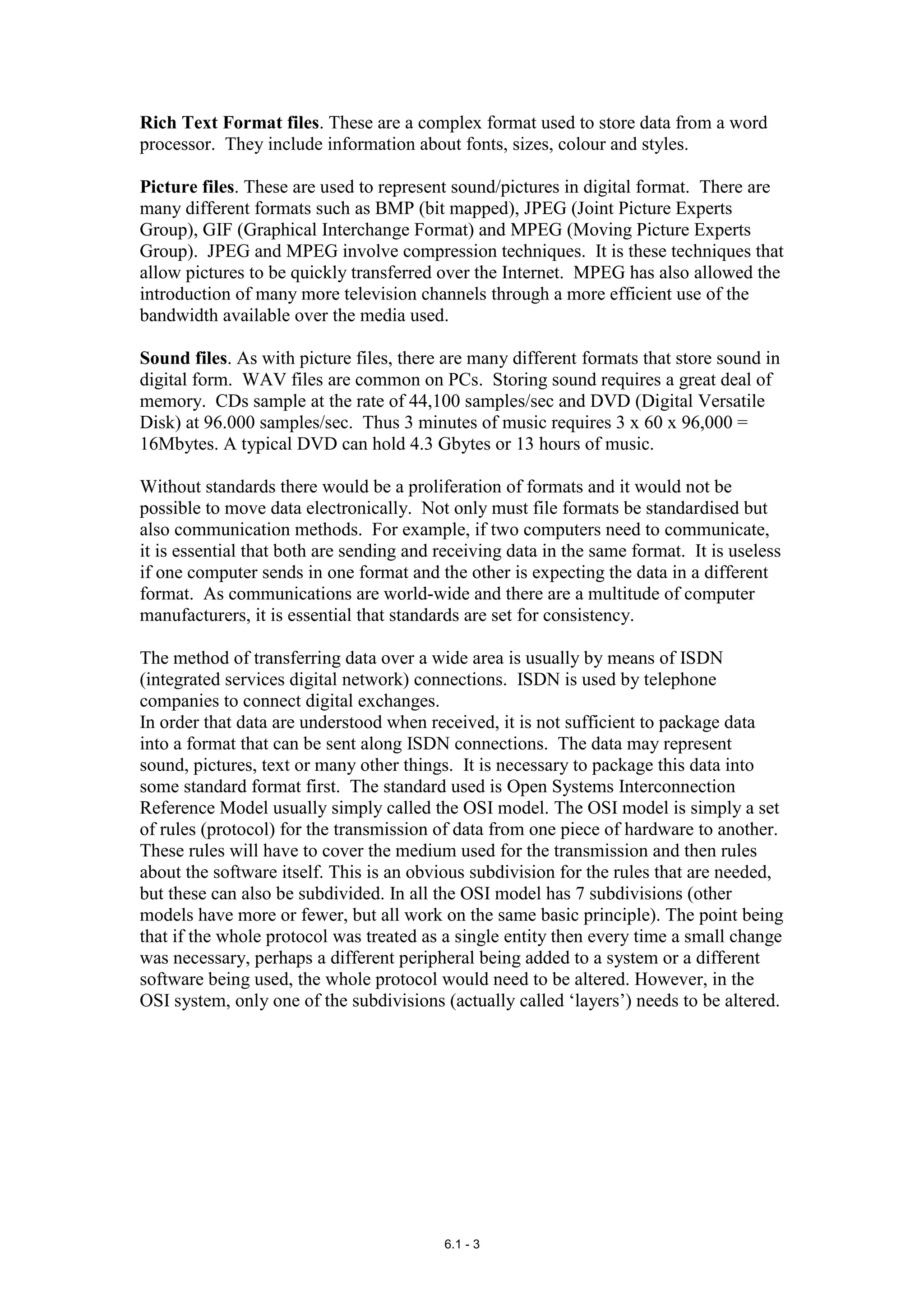 Rich Text Format files. These are a complex format used to store data from a word
processor. They include information about fonts, sizes, colour and styles.

Picture files. These are used to represent sound/pictures in digital format. There are
many different formats such as BMP (bit mapped), JPEG (Joint Picture Experts
Group), GIF (Graphical Interchange Format) and MPEG (Moving Picture Experts
Group). JPEG and MPEG involve compression techniques. It is these techniques that
allow pictures to be quickly transferred over the Internet. MPEG has also allowed the
introduction of many more television channels through a more efficient use of the
bandwidth available over the media used.

Sound files. As with picture files, there are many different formats that store sound in
digital form. WAV files are common on PCs. Storing sound requires a great deal of
memory. CDs sample at the rate of 44,100 samples/sec and DVD (Digital Versatile
Disk) at 96.000 samples/sec. Thus 3 minutes of music requires 3 x 60 x 96,000 =
16Mbytes. A typical DVD can hold 4.3 Gbytes or 13 hours of music.

Without standards there would be a proliferation of formats and it would not be
possible to move data electronically. Not only must file formats be standardised but
also communication methods. For example, if two computers need to communicate,
it is essential that both are sending and receiving data in the same format. It is useless
if one computer sends in one format and the other is expecting the data in a different
format. As communications are world-wide and there are a multitude of computer
manufacturers, it is essential that standards are set for consistency.

The method of transferring data over a wide area is usually by means of ISDN
(integrated services digital network) connections. ISDN is used by telephone
companies to connect digital exchanges.
In order that data are understood when received, it is not sufficient to package data
into a format that can be sent along ISDN connections. The data may represent
sound, pictures, text or many other things. It is necessary to package this data into
some standard format first. The standard used is Open Systems Interconnection
Reference Model usually simply called the OSI model. The OSI model is simply a set
of rules (protocol) for the transmission of data from one piece of hardware to another.
These rules will have to cover the medium used for the transmission and then rules
about the software itself. This is an obvious subdivision for the rules that are needed,
but these can also be subdivided. In all the OSI model has 7 subdivisions (other
models have more or fewer, but all work on the same basic principle). The point being
that if the whole protocol was treated as a single entity then every time a small change
was necessary, perhaps a different peripheral being added to a system or a different
software being used, the whole protocol would need to be altered. However, in the
OSI system, only one of the subdivisions (actually called ‘layers’) needs to be altered.




                                          6.1 - 3
 