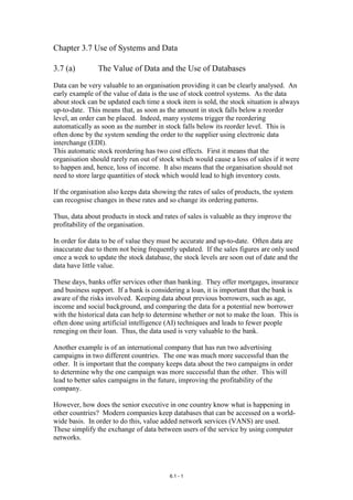 Chapter 3.7 Use of Systems and Data

3.7 (a)         The Value of Data and the Use of Databases

Data can be very valuable to an organisation providing it can be clearly analysed. An
early example of the value of data is the use of stock control systems. As the data
about stock can be updated each time a stock item is sold, the stock situation is always
up-to-date. This means that, as soon as the amount in stock falls below a reorder
level, an order can be placed. Indeed, many systems trigger the reordering
automatically as soon as the number in stock falls below its reorder level. This is
often done by the system sending the order to the supplier using electronic data
interchange (EDI).
This automatic stock reordering has two cost effects. First it means that the
organisation should rarely run out of stock which would cause a loss of sales if it were
to happen and, hence, loss of income. It also means that the organisation should not
need to store large quantities of stock which would lead to high inventory costs.

If the organisation also keeps data showing the rates of sales of products, the system
can recognise changes in these rates and so change its ordering patterns.

Thus, data about products in stock and rates of sales is valuable as they improve the
profitability of the organisation.

In order for data to be of value they must be accurate and up-to-date. Often data are
inaccurate due to them not being frequently updated. If the sales figures are only used
once a week to update the stock database, the stock levels are soon out of date and the
data have little value.

These days, banks offer services other than banking. They offer mortgages, insurance
and business support. If a bank is considering a loan, it is important that the bank is
aware of the risks involved. Keeping data about previous borrowers, such as age,
income and social background, and comparing the data for a potential new borrower
with the historical data can help to determine whether or not to make the loan. This is
often done using artificial intelligence (AI) techniques and leads to fewer people
reneging on their loan. Thus, the data used is very valuable to the bank.

Another example is of an international company that has run two advertising
campaigns in two different countries. The one was much more successful than the
other. It is important that the company keeps data about the two campaigns in order
to determine why the one campaign was more successful than the other. This will
lead to better sales campaigns in the future, improving the profitability of the
company.

However, how does the senior executive in one country know what is happening in
other countries? Modern companies keep databases that can be accessed on a world-
wide basis. In order to do this, value added network services (VANS) are used.
These simplify the exchange of data between users of the service by using computer
networks.




                                         6.1 - 1
 
