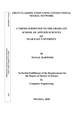 FRUIT CLASSIFICATION USING COVOLUTIONAL
NEURAL NETWORK
A THESIS SUBMITTED TO THE GRADUATE
SCHOOL OF APPLIED SCIENCES
OF
NEAR EAST UNIVERSITY
By
MANAL DARWISH
In Partial Fulfillment of the Requirements for
the Degree of Master of Science
In
Computer Engineering
NICOSIA, 2020
MANAL
DARWISH
FRUIT
CLASSIFICATION
USING
NEU
CONVOLUTIONAL
NEURAL
NETWORKS
2020
 
