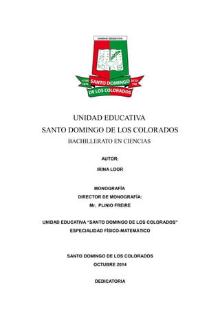 UNIDAD EDUCATIVA
SANTO DOMINGO DE LOS COLORADOS
BACHILLERATO EN CIENCIAS
AUTOR:
IRINA LOOR
MONOGRAFÍA
DIRECTOR DE MONOGRAFÍA:
Mr. PLINIO FREIRE
UNIDAD EDUCATIVA “SANTO DOMINGO DE LOS COLORADOS”
ESPECIALIDAD FÍSICO-MATEMÁTICO
SANTO DOMINGO DE LOS COLORADOS
OCTUBRE 2014
DEDICATORIA
 