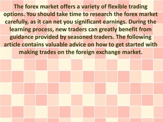The forex market offers a variety of flexible trading
options. You should take time to research the forex market
carefully, as it can net you significant earnings. During the
  learning process, new traders can greatly benefit from
  guidance provided by seasoned traders. The following
article contains valuable advice on how to get started with
       making trades on the foreign exchange market.
 
