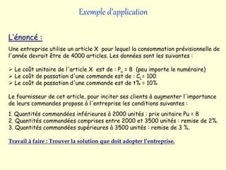 Exemple d’application
L’énoncé :
Une entreprise utilise un article X pour lequel la consommation prévisionnelle de
l'année devrait être de 4000 articles. Les données sont les suivantes :
 Le coût unitaire de l'article X est de : Pu = 8 (peu importe le numéraire)
 Le coût de passation d'une commande est de : CL= 100
 Le coût de passation d'une commande est de t% = 10%
Le fournisseur de cet article, pour inciter ses clients à augmenter l'importance
de leurs commandes propose à l'entreprise les conditions suivantes :
1. Quantités commandées inférieures à 2000 unités : prix unitaire Pu = 8
2. Quantités commandées comprises entre 2000 et 3500 unités : remise de 2%.
3. Quantités commandées supérieures à 3500 unités : remise de 3 %.
Travail à faire : Trouver la solution que doit adopter l’entreprise.
 
