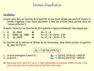 Exemple d’application
La solution :
Le prix varie donc en fonction de la quantité tel que étant donnée une quantité choisie, la
remise s'applique d'une façon équivalent à tous les articles (nous parlons alors de
"remise uniforme")…
D'après l'énoncé et en fonction de Q la quantité d'approvisionnement, nous savons que :
1. Si Q < 2000  Pu = P1 = 8
2. Si 2000 < Q < 3500  Pu = P2 = 8 – 2%*8 = 7.84
3. Si Q > 3500  Pu = P3 = 8 – 3%*8 = 7.76
En fonction de la relation de Wilson du lot économique, nous allons calculer la quantité
Qeu pour les 3 prix :
Qeu = √ ((2.N.CL)/(t%.Pu))
1. Le prix avantageux à savoir P3 : Qe3 = √ ((2.N.CL)/(t%.P3)) = 1015.35
2. Le prix P2 : Qe2 = √ ((2.N.CL)/(t%.P2)) = 1010.15
 Mais pour avoir droit à P3 ou P2 il faut commander au minimum 2000 articles, il y’a
donc contradiction et cette solution est donc hors zone.
 