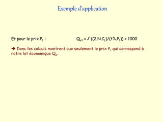 Exemple d’application
Et pour le prix P1 : Qe1 = √ ((2.N.CL)/(t%.P1)) = 1000
 Donc les calculs montrent que seulement le prix P1 qui correspond à
notre lot économique Qe.
 