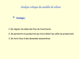 Analyse critique du modèle de wilson
Avantages:
1. De réguler les aléas des flux de fournitures
2. De permettre la production par lots (réduit les coûts de production)
3. De faire face à des demandes saisonnières
 