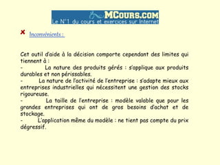Inconvénients :
Cet outil d’aide à la décision comporte cependant des limites qui
tiennent à :
- La nature des produits gérés : s’applique aux produits
durables et non périssables.
- La nature de l’activité de l’entreprise : s’adapte mieux aux
entreprises industrielles qui nécessitent une gestion des stocks
rigoureuse.
- La taille de l’entreprise : modèle valable que pour les
grandes entreprises qui ont de gros besoins d’achat et de
stockage.
- L’application même du modèle : ne tient pas compte du prix
dégressif.
 
