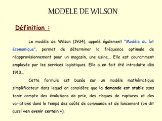 MODELE DE WILSON
Définition :
Le modèle de Wilson (1934), appelé également "Modèle du lot
économique", permet de déterminer la fréquence optimale de
réapprovisionnement pour un magasin, une usine... Elle est couramment
employée par les services logistiques. Elle a en fait été introduite dès
1913...
Cette formule est basée sur un modèle mathématique
simplificateur dans lequel on considère que la demande est stable sans
tenir compte des évolutions de prix, des risques de ruptures et des
variations dans le temps des coûts de commande et de lancement (on dit
aussi «en avenir certain »).
 