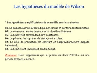 Les hypothèses du modèle de Wilson
* Les hypothèses simplificatrices de ce modèle sont les suivantes :
H1. La demande annuelle/périodique est connue et certaine (déterministe).
H2. La consommation (ou demande) est régulière (linéaire).
H3. Les quantités commandées sont constantes.
H4. La pénurie, les ruptures de stock, sont exclues.
H5. Le délai de production est constant et l'approvisionnement supposé
instantané.
H6. Les coûts sont invariables dans le temps.
Remarque: Nous supposerons que la gestion du stock s'effectue sur une
période temporelle donnée.
 