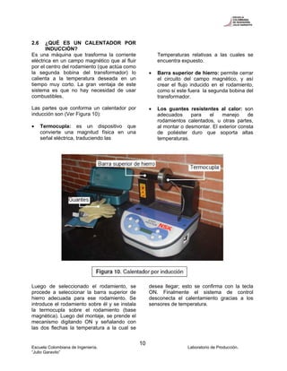 Escuela Colombiana de Ingeniería. Laboratorio de Producción.
“Julio Garavito”
10
2.6 ¿QUÉ ES UN CALENTADOR POR
INDUCCIÓN?
Es una máquina que trasforma la corriente
eléctrica en un campo magnético que al fluir
por el centro del rodamiento (que actúa como
la segunda bobina del transformador) lo
calienta a la temperatura deseada en un
tiempo muy corto. La gran ventaja de este
sistema es que no hay necesidad de usar
combustibles.
Las partes que conforma un calentador por
inducción son (Ver Figura 10):
• Termocupla: es un dispositivo que
convierte una magnitud física en una
señal eléctrica, traduciendo las
Temperaturas relativas a las cuales se
encuentra expuesto.
• Barra superior de hierro: permite cerrar
el circuito del campo magnético, y así
crear el flujo inducido en el rodamiento,
como si este fuera la segunda bobina del
transformador.
• Los guantes resistentes al calor: son
adecuados para el manejo de
rodamientos calentados, u otras partes,
al montar o desmontar. El exterior consta
de poliéster duro que soporta altas
temperaturas.
Luego de seleccionado el rodamiento, se
procede a seleccionar la barra superior de
hierro adecuada para ese rodamiento. Se
introduce el rodamiento sobre él y se instala
la termocupla sobre el rodamiento (base
magnética). Luego del montaje, se prende el
mecanismo digitando ON y señalando con
las dos flechas la temperatura a la cual se
desea llegar; esto se confirma con la tecla
ON. Finalmente el sistema de control
desconecta el calentamiento gracias a los
sensores de temperatura.
 
