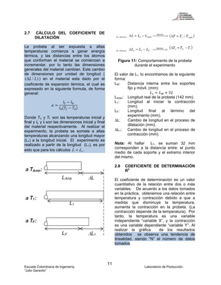 Escuela Colombiana de Ingeniería. Laboratorio de Producción.
“Julio Garavito”
11
2.7 CÁLCULO DEL COEFICIENTE DE
DILATACIÓN
La probeta al ser expuesta a altas
temperaturas comienza a ganar energía
térmica, y las distancias entre los átomos
que conforman el material se comienzan a
incrementar, por lo tanto las dimensiones
generales del material cambian. Este cambio
de dimensiones por unidad de longitud (
)/( LLΔ ) en el material esta dado por el
coeficiente de expansión térmica, el cual es
expresado en la siguiente formula, de forma
general:
Donde To y Tf son las temperaturas inicial y
final y lo y lf son las dimensiones inicial y final
del material respectivamente. Al realizar el
experimento, la probeta se somete a altas
temperaturas alcanzando una longitud mayor
(L1) a la longitud inicial. El experimento es
realizado a partir de la longitud (L1), es por
esto que para los cálculos 1LL = .
δ
Figura 11: Comportamiento de la probeta
durante el experimento
El valor de L1 lo encontramos de la siguiente
forma:
LM: Distancia interna entre los soportes
fijo y móvil. (mm);
32
LAmb: Longitud real de la probeta (142 mm).
L1: Longitud al iniciar la contracción
(mm).
LF: Longitud final al término del
experimento (mm).
ΔL: Cambio de longitud en el proceso de
dilatación (mm).
ΔL1: Cambio de longitud en el proceso de
contracción (mm).
Nota: Al hallar L1, se suman 32 mm
corresponden a la distancia entre: el punto
medio de cada soporte y el extremo interior
del mismo.
2.8 COEFICIENTE DE DETERMINACIÓN
R2
El coeficiente de determinación es un valor
cuantitativo de la relación entre dos o más
variables. De acuerdo a los datos tomados
en la práctica, obtenemos una relación entre
temperatura y contracción debido a que a
medida que disminuye la temperatura,
aumenta la contracción en la probeta. (La
contracción depende de la temperatura). Por
tanto, la temperatura es una variable
independiente “variable X”, y la contracción
es una variable dependiente “variable Y”. Al
realizar la gráfica de los resultados
obtenidos se observa una tendencia de
linealidad, siendo “N” el número de datos
tomados.
 