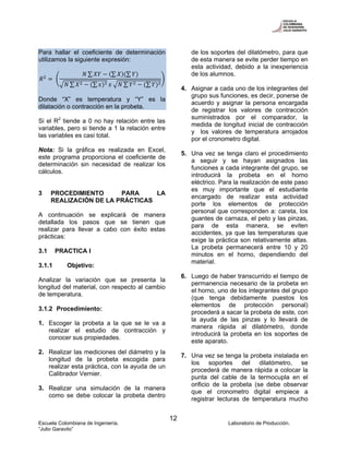Escuela Colombiana de Ingeniería. Laboratorio de Producción.
“Julio Garavito”
12
Para hallar el coeficiente de determinación
utilizamos la siguiente expresión:
∑ ∑ ∑
∑ ∑ ∑ ∑
Donde “X” es temperatura y “Y” es la
dilatación o contracción en la probeta.
Si el R2
tiende a 0 no hay relación entre las
variables, pero si tiende a 1 la relación entre
las variables es casi total.
Nota: Si la gráfica es realizada en Excel,
este programa proporciona el coeficiente de
determinación sin necesidad de realizar los
cálculos.
3 PROCEDIMIENTO PARA LA
REALIZACIÓN DE LA PRÁCTICAS
A continuación se explicará de manera
detallada los pasos que se tienen que
realizar para llevar a cabo con éxito estas
prácticas:
3.1 PRACTICA I
3.1.1 Objetivo:
Analizar la variación que se presenta la
longitud del material, con respecto al cambio
de temperatura.
3.1.2 Procedimiento:
1. Escoger la probeta a la que se le va a
realizar el estudio de contracción y
conocer sus propiedades.
2. Realizar las mediciones del diámetro y la
longitud de la probeta escogida para
realizar esta práctica, con la ayuda de un
Calibrador Vernier.
3. Realizar una simulación de la manera
como se debe colocar la probeta dentro
de los soportes del dilatómetro, para que
de esta manera se evite perder tiempo en
esta actividad, debido a la inexperiencia
de los alumnos.
4. Asignar a cada uno de los integrantes del
grupo sus funciones, es decir, ponerse de
acuerdo y asignar la persona encargada
de registrar los valores de contracción
suministrados por el comparador, la
medida de longitud inicial de contracción
y los valores de temperatura arrojados
por el cronometro digital.
5. Una vez se tenga claro el procedimiento
a seguir y se hayan asignados las
funciones a cada integrante del grupo, se
introducirá la probeta en el horno
eléctrico. Para la realización de este paso
es muy importante que el estudiante
encargado de realizar esta actividad
porte los elementos de protección
personal que corresponden a: careta, los
guantes de carnaza, el peto y las pinzas,
para de esta manera, se eviten
accidentes, ya que las temperaturas que
exige la práctica son relativamente altas.
La probeta permanecerá entre 10 y 20
minutos en el horno, dependiendo del
material.
6. Luego de haber transcurrido el tiempo de
permanencia necesario de la probeta en
el horno, uno de los integrantes del grupo
(que tenga debidamente puestos los
elementos de protección personal)
procederá a sacar la probeta de este, con
la ayuda de las pinzas y lo llevará de
manera rápida al dilatómetro, donde
introducirá la probeta en los soportes de
este aparato.
7. Una vez se tenga la probeta instalada en
los soportes del dilatómetro, se
procederá de manera rápida a colocar la
punta del cable de la termocupla en el
orificio de la probeta (se debe observar
que el cronometro digital empiece a
registrar lecturas de temperatura mucho
 