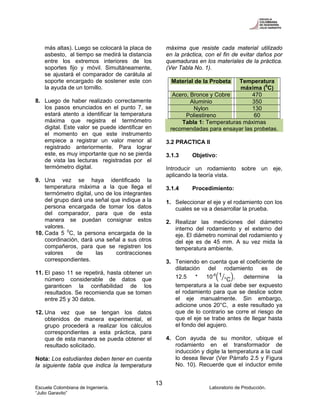 Escuela Colombiana de Ingeniería. Laboratorio de Producción.
“Julio Garavito”
13
más altas). Luego se colocará la placa de
asbesto, al tiempo se medirá la distancia
entre los extremos interiores de los
soportes fijo y móvil. Simultáneamente,
se ajustará el comparador de carátula al
soporte encargado de sostener este con
la ayuda de un tornillo.
8. Luego de haber realizado correctamente
los pasos enunciados en el punto 7, se
estará atento a identificar la temperatura
máxima que registra el termómetro
digital. Este valor se puede identificar en
el momento en que este instrumento
empiece a registrar un valor menor al
registrado anteriormente. Para lograr
este, es muy importante que no se pierda
de vista las lecturas registradas por el
termómetro digital.
9. Una vez se haya identificado la
temperatura máxima a la que llega el
termómetro digital, uno de los integrantes
del grupo dará una señal que indique a la
persona encargada de tomar los datos
del comparador, para que de esta
manera se puedan consignar estos
valores.
10. Cada 5 0
C, la persona encargada de la
coordinación, dará una señal a sus otros
compañeros, para que se registren los
valores de las contracciones
correspondientes.
11. El paso 11 se repetirá, hasta obtener un
número considerable de datos que
garanticen la confiabilidad de los
resultados. Se recomienda que se tomen
entre 25 y 30 datos.
12. Una vez que se tengan los datos
obtenidos de manera experimental, el
grupo procederá a realizar los cálculos
correspondientes a esta práctica, para
que de esta manera se pueda obtener el
resultado solicitado.
Nota: Los estudiantes deben tener en cuenta
la siguiente tabla que indica la temperatura
máxima que resiste cada material utilizado
en la práctica, con el fin de evitar daños por
quemaduras en los materiales de la práctica.
(Ver Tabla No. 1).
Material de la Probeta Temperatura
máxima (0
C)
Acero, Bronce y Cobre 470
Aluminio 350
Nylon 130
Poliestireno 60
Tabla 1: Temperaturas máximas
recomendadas para ensayar las probetas.
3.2 PRACTICA II
3.1.3 Objetivo:
Introducir un rodamiento sobre un eje,
aplicando la teoría vista.
3.1.4 Procedimiento:
1. Seleccionar el eje y el rodamiento con los
cuales se va a desarrollar la prueba.
2. Realizar las mediciones del diámetro
interno del rodamiento y el externo del
eje. El diámetro nominal del rodamiento y
del eje es de 45 mm. A su vez mida la
temperatura ambiente.
3. Teniendo en cuenta que el coeficiente de
dilatación del rodamiento es de
12.5 * 10-6 1
°C , determine la
temperatura a la cual debe ser expuesto
el rodamiento para que se deslice sobre
el eje manualmente. Sin embargo,
adicione unos 20°C, a este resultado ya
que de lo contrario se corre el riesgo de
que el eje se trabe antes de llegar hasta
el fondo del agujero.
4. Con ayuda de su monitor, ubique el
rodamiento en el transformador de
inducción y digite la temperatura a la cual
lo desea llevar (Ver Párrafo 2.5 y Figura
No. 10). Recuerde que el inductor emite
 