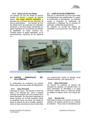 Escuela Colombiana de Ingeniería. Laboratorio de Producción.
“Julio Garavito”
7
2.2.4 Enlace de Van der Waals
Los enlaces de Van der Waals se forman
cuando los átomos o grupos de átomos
tienen una carga eléctrica asimétrica y
permiten que el enlace sea por atracción de
fuerza electrostática. Las fuerzas de Van
der Waals entre las partículas de materiales
cerámicos y de otras clases representan un
papel importante en los factores que afectan
la estabilidad de lodos, pinturas, etc.
También tienen un papel importante en el
comportamiento mecánico de los plásticos
(1).
2.3 ¿QUÉ ES UN DILATÓMETRO?
Éste es un instrumento que sirve para medir
el alargamiento que experimenta un cuerpo
al incrementar la temperatura. La medición
ayuda a encontrar el coeficiente de
contracción o dilatación de un material en
particular, a diferentes temperaturas.
Es utilizado en control de calidad de
materiales y en producción. (Ver Figura No.
5)
Figura 5: Dilatómetro.
2.4 PARTES PRINCIPALES DEL
DILATÓMETRO.
A continuación se explicaran de manera
breve cada una de las partes del Dilatómetro:
2.4.1 Base Principal.
Fabricada en acero. Su función es servir de
base a los soportes fijo, móvil y soporte
indicador de carátula, así como también de la
base intermedia. Se encuentra soportada en
cuatro tornillos. En el lado izquierdo, sobre
su superficie, tiene una canal por donde se
ubica el soporte fijo de la probeta. Además,
sobre la base encontramos dos tornillos fijos
que proporcionan fuerza al soporte móvil
mediante resortes. (Ver Figura No. 5)
2.4.2 Base Intermedia.
Su función es sostener el soporte del
indicador de carátula y el soporte móvil. La
base intermedia va atornillada a la base
principal, además tiene un canal por donde
se desliza el soporte móvil. (Ver Figura No.
5)
2.4.3 Soporte Fijo.
Fabricado en acero y su función es servir de
soporte a la probeta cuando se va a realizar
la medición. Para evitar la transferencia de
 