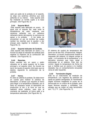 Escuela Colombiana de Ingeniería. Laboratorio de Producción.
“Julio Garavito”
8
calor por parte de la probeta en el soporte,
se aloja una cerámica cilíndrica que está
adherida en su interior. Este soporte está
fijo mediante un tornillo sujeto a la base
principal. (Ver Figura No. 5)
2.4.4 Soporte Móvil.
Este soporte esta fabricado en acero. Al
igual que el soporte fijo, este evita la
transferencia de calor mediante una
cerámica adherida con un adhesivo
refractario dentro del soporte, la cual sirve de
apoyo a la probeta. A los lados se
encuentran un par de tornillos los cuales
reciben los resortes que le ayudan a dar
empuje para registrar la medición. (Ver
Figura No. 5).
2.4.5 Soporte Indicador de Carátula.
Este soporte esta fabricado en acero y su
función es alojar el indicador de carátula para
registrar la medición de la contracción del
material. (Ver Figura No. 5).
2.4.6 Resortes.
Estos resortes son en acero y están
ubicados en la parte superior de la base
principal y el soporte móvil. Su función es
servir de ayuda al soporte móvil para que se
deslice, siguiendo la contracción de la
probeta.
2.4.7 Horno.
En éste se calienta la probeta. Se debe tener
en cuenta para realizar la práctica de
laboratorio, el tiempo que requiere el horno
para llegar a la temperatura deseada; por lo
tanto es necesario avisar al laboratorio de
producción el día y la hora en que se
realizará dicha práctica, para que al
momento de realizarla, el horno esté a la
temperatura adecuada. (Ver Figura No. 6).
Figura 6: Horno.
El sistema de control de temperatura del
horno es de tipo PID, (Proporcional, Integral,
Derivative. La acción proporcional modula la
respuesta del sistema, la integral corrige la
caída o el aumento de la temperatura, y la
derivativa previene que haya carga o
sobrecarga en el sistema. Este tipo de
control, regula la temperatura de forma tal
que a medida que se acerca a la medida
deseada, hay un comportamiento sinusoidal
cerca al valor requerido.
2.4.8 Termómetro Digital.
Este es un instrumento de medición de
temperatura. Los registros de medición se
harán en grados centígrados. El Termómetro
Digital funciona instalando la punta de la
termocupla en un orificio de la probeta, para
lograr lecturas exactas y confiables. Las
escalas que se miden en este termómetro
son: º C y º F. (Ver Figura No. 7).
 