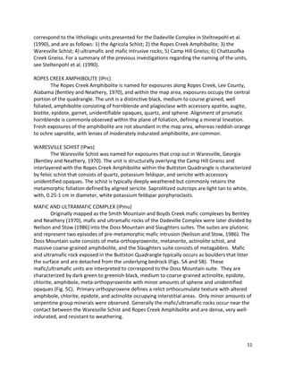11
correspond to the litholiogic units presented for the Dadeville Complex in Steltnepohl et al.
(1990), and are as follows: 1) the Agricola Schist; 2) the Ropes Creek Amphibolite; 3) the
Waresville Schist; 4) ultramafic and mafic intrusive rocks; 5) Camp Hill Gneiss; 6) Chattasofka
Creek Gneiss. For a summary of the previous investigations regarding the naming of the units,
see Steltenpohl et al. (1990).
ROPES CREEK AMPHIBOLITE (IPrc)
The Ropes Creek Amphibolite is named for exposures along Ropes Creek, Lee County,
Alabama (Bentley and Neathery, 1970), and within the map area, exposures occupy the central
portion of the quadrangle. The unit is a distinctive black, medium to course grained, well
foliated, amphibolite consisting of hornblende and plagioclase with accessory apatite, augite,
biotite, epidote, garnet, unidentifiable opaques, quartz, and sphene. Alignment of prismatic
hornblende is commonly observed within the plane of foliation, defining a mineral lineation.
Fresh exposures of the amphibolite are not abundant in the map area, whereas reddish-orange
to ochre saprolite, with lenses of moderately indurated amphibolite, are common.
WARESVILLE SCHIST (IPws)
The Waresville Schist was named for exposures that crop out in Waresville, Georgia
(Bentley and Neathery, 1970). The unit is structurally overlying the Camp Hill Gneiss and
interlayered with the Ropes Creek Amphibolite within the Buttston Quadrangle is characterized
by felsic schist that consists of quartz, potassium feldspar, and sericite with accessory
unidentified opaques. The schist is typically deeply weathered but commonly retains the
metamorphic foliation defined by aligned sericite. Saprolitized outcrops are light tan to white,
with, 0.25-1 cm in diameter, white potassium feldspar porphyroclasts.
MAFIC AND ULTRAMAFIC COMPLEX (IPmu)
Originally mapped as the Smith Mountain and Boyds Creek mafic complexes by Bentley
and Neathery (1970), mafic and ultramafic rocks of the Dadeville Complex were later divided by
Neilson and Stow (1986) into the Doss Mountain and Slaughters suites. The suites are plutonic
and represent two episodes of pre-metamorphic mafic intrusion (Neilson and Stow, 1986). The
Doss Mountain suite consists of meta-orthopyroxenite, metanorite, actinolite schist, and
massive coarse-grained amphibolite, and the Slaughters suite consists of metagabbro. Mafic
and ultramafic rock exposed in the Buttston Quadrangle typically occurs as boulders that litter
the surface and are detached from the underlying bedrock (Figs. 5A and 5B). These
mafic/ultramafic units are interpreted to correspond to the Doss Mountain suite. They are
characterized by dark green to greenish-black, medium to coarse-grained actinolite, epidote,
chlorite, amphibole, meta-orthopyroxenite with minor amounts of sphene and unidentified
opaques (Fig. 5C). Primary orthopyroxene defines a relict orthocumulate texture with altered
amphibole, chlorite, epidote, and actinolite occupying interstitial areas. Only minor amounts of
serpentine group minerals were observed. Generally the mafic/ultramafic rocks occur near the
contact between the Waresville Schist and Ropes Creek Amphibolite and are dense, very well-
indurated, and resistant to weathering.
 