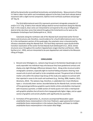 15
defined by dynamically recrystallized tectosilicates and phyllosilicates. Measurements of these
S-C fabrics taken from within and immediately adjacent to the Katy Creek fault indicate dextral
movement with a slight normal component; sliplines trend northeast-southwest and plunge ~
10o
(Fig. 8).
The third deformational event (D3) represents prominent retrograde composite S-C
and/or S-C-C’ (Fig. 3) fabrics that indicate oblique dextral-normal movement along the Abanda
fault. In this study D3 shear zones are interpreted to correspond to the array of Alleghanian
dextral strike-slip shear zones that extend throughout the hinterland to as far west as the
Goodwater-Enitachopco fault (Steltenpohl et al., 2013).
Cataclasite along the northwest side of the Abanda fault overprinted earlier-formed
fabrics and structures and, therefore, record evidence for a fourth deformational event, D4 (Fig.
4). In the northwestern portion of the quadrangle, the cataclastic zone is characterized by
silicieous cataclasite along the Abanda fault. This fault likely represents supra-ductile-brittle
transition reactivation of the earlier-formed Abanda fault (Steltenpohl et al., 2013). Similar
structures occur throughout the southern Appalachaian orogen (Garihan and Ranson, 1992;
Garihan et al., 1993), and are interpreted to be post-Appalachian and related to the Mesozoic
rifting of Pangea.
CONCLUSIONS
1. Brevard zone lithologies (i.e., Jacksons Gap Group) on the Buttston Quadrangle are not
easily separable into individual map units because they have gradational contacts and
display only slight lithologic differences between them. Along-strike structural and/or
stratigraphic variations, especially tight-to-isoclinal folding and plastic shearing, have
caused units to pinch and swell or to be completely excised. The general lack of distinct
marker units within the Jackson Gap Group of the study area appears to contrast with
that reported in areas to the south and southwest (e.g., Sterling, 2006; Hawkins, 2013;
Abrahams, 2014). The Jacksons Gap, therefore, is subdivided into 3 main lithofacies
types: a structurally lower section, bounded below by the Abanda fault, consists mainly
of fine-grained garnetiferous-graphitic-quartz-biotite schists and phyllites interlayered
with micaceous quartzite; a middle section of mainly quartz-rich rocks is interlayered
with graphitic phyllites that all tend to form topographically higher ridges; and an upper
section of graphitic and sericitic phyllites with significantly less quartzites.
2. Formation of first generation, D1, structures accompanied Neoacadian upper-
amphibolite-facies metamorphism in the Inner Piedmont, upper-greenschist to lower-
amphibolite-facies metamorphism in the Jacksons Gap Group, and lower-to-middle-
amphibolite-facies metamorphism in the eastern Blue Ridge.
 