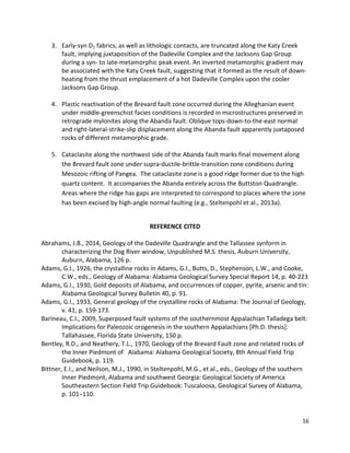 16
3. Early-syn D1 fabrics, as well as lithologic contacts, are truncated along the Katy Creek
fault, implying juxtaposition of the Dadeville Complex and the Jacksons Gap Group
during a syn- to late-metamorphic peak event. An inverted metamorphic gradient may
be associated with the Katy Creek fault, suggesting that it formed as the result of down-
heating from the thrust emplacement of a hot Dadeville Complex upon the cooler
Jacksons Gap Group.
4. Plastic reactivation of the Brevard fault zone occurred during the Alleghanian event
under middle-greenschist facies conditions is recorded in microstructures preserved in
retrograde mylonites along the Abanda fault. Oblique tops-down-to-the-east normal
and right-lateral-strike-slip displacement along the Abanda fault apparently juxtaposed
rocks of different metamorphic grade.
5. Cataclasite along the northwest side of the Abanda fault marks final movement along
the Brevard fault zone under supra-ductile-brittle-transition zone conditions during
Mesozoic rifting of Pangea. The cataclasite zone is a good ridge former due to the high
quartz content. It accompanies the Abanda entirely across the Buttston Quadrangle.
Areas where the ridge has gaps are interpreted to correspond to places where the zone
has been excised by high-angle normal faulting (e.g., Steltenpohl et al., 2013a).
REFERENCE CITED
Abrahams, J.B., 2014, Geology of the Dadeville Quadrangle and the Tallassee synform in
characterizing the Dog River window, Unpublished M.S. thesis, Auburn University,
Auburn, Alabama, 126 p.
Adams, G.I., 1926, the crystalline rocks in Adams, G.I., Butts, D., Stephenson, L.W., and Cooke,
C.W., eds., Geology of Alabama: Alabama Geological Survey Special Report 14, p. 40-223
Adams, G.I., 1930, Gold deposits of Alabama, and occurrences of copper, pyrite, arsenic and tin:
Alabama Geological Survey Bulletin 40, p. 91.
Adams, G.I., 1933, General geology of the crystalline rocks of Alabama: The Journal of Geology,
v. 41, p. 159-173.
Barineau, C.I., 2009, Superposed fault systems of the southernmost Appalachian Talladega belt:
Implications for Paleozoic orogenesis in the southern Appalachians [Ph.D. thesis]:
Tallahassee, Florida State University, 150 p.
Bentley, R.D., and Neathery, T.L., 1970, Geology of the Brevard Fault zone and related rocks of
the Inner Piedmont of Alabama: Alabama Geological Society, 8th Annual Field Trip
Guidebook, p. 119.
Bittner, E.I., and Neilson, M.J., 1990, in Steltenpohl, M.G., et al., eds., Geology of the southern
Inner Piedmont, Alabama and southwest Georgia: Geological Society of America
Southeastern Section Field Trip Guidebook: Tuscaloosa, Geological Survey of Alabama,
p. 101–110.
 